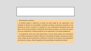 • Administración y derecho
• El derecho genera o determina el campo de acción legal de una organización. Una
sociedad sin derecho es inconcebible; el derecho constituye la estructura necesaria en que
descansa lo social. La justicia y la equidad son dos componentes importantes dentro del
plano moral de toda sociedad; es importante tener bases de justicia y de moral para exigir a
los otros cumplimiento y actitudes positivas con la organización y los demás trabajadores.
• La organización toma como base dichas leyes y crea las suyas propias. Así encontramos
en el ámbito empresarial contratos colectivos e individuales de trabajo; contratos de compra-
venta; códigos de ética empresarial y profesional; convenios de incentivos a los trabajadores;
promociones, sorteos y ofertas regulados por las autoridades competentes, etcétera.
 
