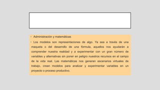 • Administración y matemáticas
• Los modelos son representaciones de algo. Ya sea a través de una
maqueta o del desarrollo de una fórmula, aquellos nos ayudarán a
comprender nuestra realidad y a experimentar con un gran número de
variables y alternativas sin poner en peligro nuestros recursos en el campo
de la vida real. Las matemáticas nos generan escenarios virtuales de
trabajo, crean modelos para analizar y experimentar variables en un
proyecto o proceso productivo.
 