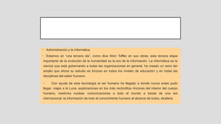 • Administración y la informática
• Estamos en “una tercera ola”, como dice Alvin Toffler en sus obras; esta tercera etapa
importante de la evolución de la humanidad es la era de la información. La informática es la
ciencia que está gobernando a todas las organizaciones en general, ha creado un reino tan
amplio que ahora su estudio es forzoso en todos los niveles de educación y en todas las
disciplinas del saber humano.
• Con ayuda de esta tecnología el ser humano ha llegado a donde nunca antes pudo
llegar: viajes a la Luna, exploraciones en los más recónditos rincones del interior del cuerpo
humano, medicina nuclear, comunicaciones a todo el mundo a través de una red
internacional, la información de todo el conocimiento humano al alcance de todos, etcétera.
 