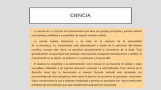 CIENCIA
• La ciencia es un conjunto de conocimientos que tiene sus propios principios y permite obtener
conclusiones confiables y susceptibles de adquirir carácter unitario.
• La ciencia explica fenómenos y se basa en la creencia de la racionalidad
de la naturaleza. Su conocimiento está sistematizado a través de la aplicación del método
científico, aunque este último no garantiza absolutamente la inexistencia de la duda. Toda
generalización, aunque haya sido probada, está expuesta a mayores investigaciones y análisis. El
conocimiento no es eterno, es dinámico y no pertenece a ninguna elite.
• El objetivo de considerar a la administración como ciencia no es investirla de teorías y leyes
inmutables, inflexibles y de rigurosa aplicación universal. La administración como ciencia de la
dirección social (así la denominaba el maestro Guzmán Valdivia) está cimentada con
conocimientos de otras disciplinas, tales como el derecho, la economía, la psicología, entre otras.
Estos conocimientos le van a extender credibilidad y generar un panorama con mayor certidumbre
al trabajo del administrador que será ampliamente aceptado por la sociedad.
 
