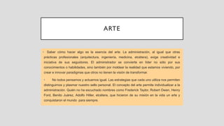 ARTE
• Saber cómo hacer algo es la esencia del arte. La administración, al igual que otras
prácticas profesionales (arquitectura, ingeniería, medicina, etcétera), exige creatividad e
iniciativa de sus seguidores. El administrador se convierte en líder no sólo por sus
conocimientos o habilidades, sino también por moldear la realidad que estamos viviendo, por
crear e innovar paradigmas que otros no tienen la visión de transformar.
• No todos pensamos y actuamos igual. Las estrategias que cada uno utiliza nos permiten
distinguirnos y plasmar nuestro sello personal. El concepto del arte permite individualizar a la
administración. Quién no ha escuchado nombres como Frederick Taylor, Robert Owen, Henry
Ford, Benito Juárez, Adolfo Hitler, etcétera, que hicieron de su misión en la vida un arte y
conquistaron el mundo para siempre.
 