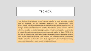 TECNICA
• Las técnicas son en esencia formas, maneras o estilos de hacer las cosas; métodos
para la obtención de un resultado específico. La administración como
técnica cumple con un papel importante en la eficiencia de cualquier organización, y es
el origen mismo de la administración científica. Recordemos que los primeros estudios
estuvieron basados en problemas de producción y mejoramiento de las herramientas
de trabajo. Con ello, técnicas de programación como la gráfica de Gantt, PERT, CPM,
han sido de inmensurable valor para la eficiencia de toda actividad tanto en el gobierno
como en las empresas privadas. Estas técnicas han permitido analizar y desarrollar
métodos aplicables en todas las áreas de la organización, desarrollando modelos y
escenarios más exactos y reales para la toma de decisiones.
 