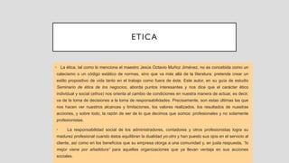 ETICA
• La ética, tal como lo menciona el maestro Jesús Octavio Muñoz Jiménez, no es concebida como un
catecismo o un código estático de normas, sino que va más allá de la literatura: pretende crear un
estilo propositivo de vida tanto en el trabajo como fuera de éste. Este autor, en su guía de estudio
Seminario de ética de los negocios, aborda puntos interesantes y nos dice que el carácter ético
individual y social (ethos) nos orienta al cambio de condiciones en nuestra manera de actuar, es decir,
va de la toma de decisiones a la toma de responsabilidades. Precisamente, son estas últimas las que
nos hacen ver nuestros alcances y limitaciones, los valores realizados, los resultados de nuestras
acciones, y sobre todo, la razón de ser de lo que decimos que somos: profesionales y no solamente
profesionistas.
• La responsabilidad social de los administradores, contadores y otros profesionistas logra su
madurez profesional cuando éstos equilibran la dualidad yo-otro y han puesto sus ojos en el servicio al
cliente, así como en los beneficios que su empresa otorga a una comunidad y, en justa respuesta, “lo
mejor viene por añadidura” para aquellas organizaciones que ya llevan ventaja en sus acciones
sociales.
 