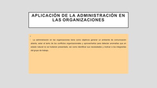APLICACIÓN DE LA ADMINISTRACIÓN EN
LAS ORGANIZACIONES
•
• La administración en las organizaciones tiene como objetivos generar un ambiente de comunicación
abierta, estar al tanto de los conflictos organizacionales y aprovecharlos para detectar anomalías que en
estado natural no se hubieran presentado, así como identificar sus necesidades y motivar a los integrantes
del grupo de trabajo.
 