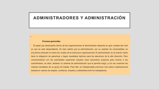 ADMINISTRADORES Y ADMINISTRACIÓN
•
Procesos gerenciales
• El papel que desempeña dentro de las organizaciones el administrador depende en gran medida del nivel
en que se esté desarrollando. Es bien sabido que la administración, por su carácter de universalidad, se
encuentra presente en todos los niveles de la estructura organizacional. El administrador en el mando medio
tiene la obligación de garantizar y lograr resultados óptimos para los ejecutivos de la alta dirección. Pero
comprometerse con las autoridades superiores requiere crear escenarios propicios para motivar a los
subordinados, es decir, declarar un sistema de administración que le permita exigir y a la vez cosechar los
mejores resultados de su grupo de trabajo. Para ello, es indispensable promover una cultura organizacional
basada en valores de respeto, confianza, empatía y solidaridad entre los trabajadores.
 