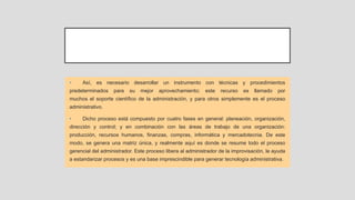 • Así, es necesario desarrollar un instrumento con técnicas y procedimientos
predeterminados para su mejor aprovechamiento; este recurso es llamado por
muchos el soporte científico de la administración, y para otros simplemente es el proceso
administrativo.
• Dicho proceso está compuesto por cuatro fases en general: planeación, organización,
dirección y control; y en combinación con las áreas de trabajo de una organización:
producción, recursos humanos, finanzas, compras, informática y mercadotecnia. De este
modo, se genera una matriz única, y realmente aquí es donde se resume todo el proceso
gerencial del administrador. Este proceso libera al administrador de la improvisación, le ayuda
a estandarizar procesos y es una base imprescindible para generar tecnología administrativa.
 