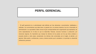 PERFIL GERENCIAL
•
• El perfil gerencial de un administrador está definido por tres elementos: conocimientos, habilidades y
actitudes. Los conocimientos que debe tener un gerente son, en primera instancia, los de un licenciado en
administración o su equivalente. Debe conocer el giro correspondiente de la organización que representa, así
como especializarse en el área en que se desarrolla: finanzas, recursos humanos o producción, por
mencionar algunas. Es importante que maneje los idiomas de los países con los que tiene contacto o
proyecta tenerlo a cierto plazo; actualmente, los idiomas más comerciales son el inglés, el alemán y el
japonés. Debe asistir a conferencias, cursos y demás eventos que lo actualicen o le permitan su desarrollo
profesional y personal.
 