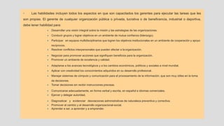 • Las habilidades incluyen todos los aspectos en que son capacitados los gerentes para ejecutar las tareas que les
son propias. El gerente de cualquier organización pública o privada, lucrativa o de beneficencia, industrial o deportiva,
debe tener habilidad para:
• Desarrollar una visión integral sobre la misión y las estrategias de las organizaciones.
• Conducir grupos y lograr objetivos en un ambiente de mutua confianza (liderazgo).
• Participar en equipos multidisciplinarios que logren los objetivos institucionales en un ambiente de cooperación y apoyo
recíprocos.
• Resolver conflictos interpersonales que pueden afectar a la organización.
• Negociar para promover acciones que signifiquen beneficios para la organización.
• Promover un ambiente de excelencia y calidad.
• Adaptarse a los avances tecnológicos y a los cambios económicos, políticos y sociales a nivel mundial.
• Aplicar con creatividad los conocimientos adquiridos en su desarrollo profesional.
• Manejar sistemas de cómputo y comunicación para el procesamiento de la información, que son muy útiles en la toma
de decisiones.
• Tomar decisiones sin recibir instrucciones precisas.
• Comunicarse adecuadamente, en forma verbal y escrita, en español e idiomas comerciales.
• Ejercer y delegar autoridad.
• Diagnosticar y evidenciar desviaciones administrativas de naturaleza preventiva y correctiva.
• Promover el cambio y el desarrollo organizacional-social.
• Aprender a ser, a aprender y a emprender.
 