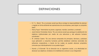 DEFINICIONES
• E. F. L. Brech: “Es un proceso social que lleva consigo la responsabilidad de planear
y regular en forma eficiente las operaciones de una empresa, para lograr un propósito
dado”.
• Henry Fayol: “Administrar es prever, organizar, mandar, coordinar y controlar”.
• José Antonio Fernández Arena: “Es una ciencia social que persigue la satisfacción de
objetivos institucionales por medio de una estructura y del esfuerzo humano
coordinado.”
• W. Jiménez Castro: “Es una ciencia compuesta de principios, técnicas y prácticas
cuya aplicación a conjuntos humanos permite establecer sistemas racionales de
esfuerzos cooperativos, a través de los cuales se pueden alcanzar propósitos
comunes que individualmente no se pueden lograr.”
• Koontz y ODonnell: “Es la dirección de un organismo social, y su efectividad en
alcanzar sus objetivos, fundada en la habilidad de conducir a sus integrantes”.
 