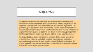 OBJETIVOS
• El objetivo de la administración trasciende las necesidades del patrón,
empresario o director general de la organización. Existe una jerarquía de
objetivos considerados en la administración de cualquier organismo. Los
primeros, y no por ello los más importantes, son los objetivos económicos.
Cuando se cumplen éstos, tienen una función vital. Por un lado preservan el
capital financiero que es la razón de ser de un inversionista, pero por otro
también permiten un mejor nivel de vida laboral en las organizaciones.
• En segundo plano están los objetivos sociales. Éstos van a generar un
mejor nivel de vida a la sociedad, ya sea a través de sus productos,
promocionando eventos de toda índole, mejorando la infraestructura del
medio geográfico en que se desarrollan o cualquier otro mecanismo donde
los beneficios recaigan en la sociedad.
 