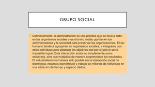 GRUPO SOCIAL
• Definitivamente, la administración es una práctica que se lleva a cabo
en los organismos sociales y es el único medio que tienen los
administradores y la sociedad para preservar las organizaciones. El ser
humano tiende a agruparse en organismos sociales, a integrarse con
otros individuos para alcanzar los objetivos que por sí solo le sería
imposible lograr. Esta interacción social no simplemente suma
esfuerzos, sino que multiplica de manera sorprendente los resultados.
El industrialismo no hubiera sido posible sin la interacción social de
tecnología, recursos económicos y trabajo de millones de individuos en
una situación de tiempo y espacio dados.
 