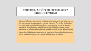 COORDINACIÓN DE RECURSOS Y
PRODUCTIVIDAD
• La administración tiene como misión el uso racional de los recursos con
los que cuenta la organización o grupo humano. Por ende, su función
principal es la coordinación de dichos recursos, de forma tal que se
logre una sinergia y una relación de productividad en donde no se
sacrifique la calidad del producto o servicio que se ofrece a la sociedad.
• La productividad se considera como una razón de producción-insumos
en un periodo, tomando en cuenta debidamente la calidad.
 