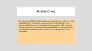 PROFESIONAL
• La responsabilidad social de todo profesionista le exige mejorar no sólo
sus habilidades sino también sus actitudes. El administrador como
profesional debe buscar la actualización permanente, debe compartir
sus conocimientos con la sociedad para estimular la importancia de la
investigación, debe tener visión humana y ser más asertivo en sus
decisiones.
 