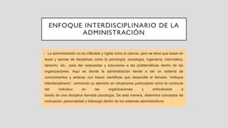 ENFOQUE INTERDISCIPLINARIO DE LA
ADMINISTRACIÓN
• La administración no es inflexible y rígida como la ciencia, pero se tiene que basar en
leyes y teorías de disciplinas como la psicología, sociología, ingeniería, informática,
derecho, etc., para dar respuestas y soluciones a las problemáticas dentro de las
organizaciones. Aquí es donde la administración tiende a ser un sistema de
conocimientos y enlaces con bases científicas que desarrolla el llamado “enfoque
interdisciplinario”, centrando su atención en situaciones particulares como la conducta
del individuo en las organizaciones y enfocándola a
través de una disciplina llamada psicología. De esta manera, determina conceptos de
motivación, personalidad y liderazgo dentro de los sistemas administrativos
 