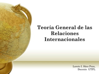 Teoría General de las
     Relaciones
  Internacionales




             Loreto I. Sáez Pezo,
                 Docente UTPL
 