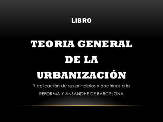 LIBRO
TEORIA GENERAL
DE LA
URBANIZACIÓN
Y aplicación de sus principios y doctrinas a la
REFORMA Y ANSANDHE DE BARCELONA
 