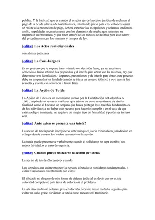 publica. Y la Judicial, que es cuando el acredor ejerce la accion juridica de reclamar el
pago de la deuda a traves de los tribunales, entablando juicio para ello, entonces quien
se resiste a la pretencion de pago, debera expresar las excepciones y defensas tendientes
a ello, respaldadas necesariamente con los elementos de prueba que sustenten su
negativa o su resistencia, y que esten dentro de los medios de defensa para ello dentro
del procedimiento, en los terminos y tiempos de ley.

[editar] Los Actos Jurisdiccionales

son abititos judiciales

[editar] La Cosa Juzgada

Es un proceso que se supone ha terminado con decisión firme, ya sea mediante
sentencia o laudo arbitral, las propuestas y el interés para obrar son los mismos, hay que
determinar tres identidades.- de partes, pretensiones y de interés para obrar, este proceso
debe ser amparada y es fundada cuando se inicia un proceso idéntico a otro que ya fue
resuelto y cuenta con sentencia o laudo firme.

[editar] La Acción de Tutela

La Acción de Tutela es un mecanismo creado por la Constitución de Colombia de
1991 , inspirado en recursos similares que existen en otros mecanismos de similar
finalidad como el Recurso de Amparo que busca proteger los Derechos fundamentales
de los individuos al no haber otro recurso para hacerlos cumplir o en el caso de que
exista peligro inminente. no requiere de ningún tipo de formalidad y puede ser incluso
oral.

[editar] Ante quien se presenta una tutela?

La acción de tutela puede interponerse ante cualquier juez o tribunal con jurisdicción en
el lugar donde ocurren los hechos que motivan la acción.

La tutela puede presentarse verbalmente cuando el solicitante no sepa escribir, sea
menor de edad, o en caso de urgencia.

[editar] Cuándo puede utilizarse la acción de tutela?

La acción de tutela sólo procede cuando:

Los derechos que quiere proteger la persona afectada se consideran fundamentales, o
están relacionados directamente con estos.

El afectado no dispone de otra forma de defensa judicial, es decir que no existe
autoridad competente para tratar de solucionar el problema.

Exista otro medio de defensa, pero el afectado necesite tomar medidas urgentes para
evitar un daño grave, sirviendo la tutela como mecanismo transitorio.
 