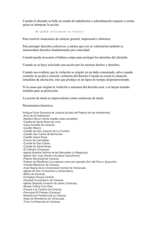 Cuando el afectado se halle en estado de indefensión o subordinación respecto a contra
quien se interpone la acción.

          No podrá utilizarse la tutela:

Para resolver situaciones de carácter general, impersonal o abstracto.

Para proteger derechos colectivos, a menos que con su vulneración también se
menoscaben derechos fundamentales por conexidad.

Cuando pueda invocarse el habeas corpus para proteger los derechos del afectado.

Cuando ya se haya solicitado una acción por los mismos hechos y derechos.

Cuando sea evidente que la violación se originó en un daño consumado, salvo cuando
continúe la acción u omisión violatoria del derecho Cuando no exista la situación
inmediata de afectación, sino que produjo en un lapso de tiempo desproporcionado.

Si la causa que origina la violación o amenaza del derecho cesa, o se hayan tomado
medidas para su protección.

La acción de tutela es improcedente contra sentencias de tutela.

Monumentos historicos

Antigua Corte Suprema de Justicia (al lado del Palacio de las Academias)
-Arco de la Federación
-Basílica Menor Santa Capilla (vista completa)
-Capilla de Santa Rosa de Lima
-Casa Amarilla de Caracas
-Castillo Blanco
-Castillo de San Joaquín de La Cumbre
-Castillo San Carlos de Borromeo
-Castillo Santa Rosa
-Correo de Carmelitas
-Cuartel de San Carlos
-Cuartel de Santa Rosa
-El Calvario (Caracas)
-Iglesia Nuestra Señora de las Mercedes (o Altagracia)
-Iglesia San Juan (frente a la plaza Capuchinos)
-Palacio Municipal de Caracas
-Palacio de Miraflores Los salones como por ejemplo Sol -del Peru o Ayacucho.
-Templo Masónico de Caracas
-Aula Magna de la Universidad Central de Venezuela.
-Iglesia de San Constantino y Santa Elena
-Metro de Caracas
-Complejo Parque Central
-Hospital Universitario de Caracas
-Iglesia Sagrado Corazón de Jesús (Caracas)
-Museo Carlos Cruz Diez
-Parque Los Caobos de Caracas
-Parroquia El Paraiso (Caracas)
-Residencia Presidencial La Casona
-Sede de Ministerios de Venezuela
-Torre Confinanzas en Caracas
 