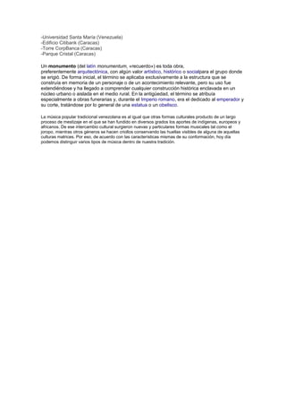 -Universidad Santa María (Venezuela)
-Edificio Citibank (Caracas)
-Torre CorpBanca (Caracas)
-Parque Cristal (Caracas)

Un monumento (del latín monumentum, «recuerdo») es toda obra,
preferentemente arquitectónica, con algún valor artístico, histórico o socialpara el grupo donde
se erigió. De forma inicial, el término se aplicaba exclusivamente a la estructura que se
construía en memoria de un personaje o de un acontecimiento relevante, pero su uso fue
extendiéndose y ha llegado a comprender cualquier construcción histórica enclavada en un
núcleo urbano o aislada en el medio rural. En la antigüedad, el término se atribuía
especialmente a obras funerarias y, durante el Imperio romano, era el dedicado al emperador y
su corte, tratándose por lo general de una estatua o un obelisco.

La música popular tradicional venezolana es al igual que otras formas culturales producto de un largo
proceso de mestizaje en el que se han fundido en diversos grados los aportes de indígenas, europeos y
africanos. De ese intercambio cultural surgieron nuevas y particulares formas musicales tal como el
joropo, mientras otros géneros se hacen criollos conservando las huellas visibles de alguna de aquellas
culturas matrices. Por eso, de acuerdo con las características mismas de su conformación, hoy día
podemos distinguir varios tipos de música dentro de nuestra tradición.
 