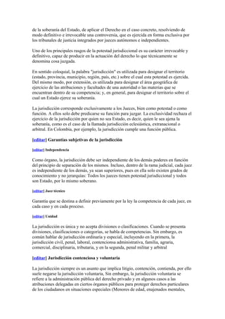 de la soberanía del Estado, de aplicar el Derecho en el caso concreto, resolviendo de
modo definitivo e irrevocable una controversia, que es ejercida en forma exclusiva por
los tribunales de justicia integrados por jueces autónomos e independientes.

Uno de los principales rasgos de la potestad jurisdiccional es su carácter irrevocable y
definitivo, capaz de producir en la actuación del derecho lo que técnicamente se
denomina cosa juzgada.

En sentido coloquial, la palabra "jurisdicción" es utilizada para designar el territorio
(estado, provincia, municipio, región, país, etc.) sobre el cual esta potestad es ejercida.
Del mismo modo, por extensión, es utilizada para designar el área geográfica de
ejercicio de las atribuciones y facultades de una autoridad o las materias que se
encuentran dentro de su competencia; y, en general, para designar el territorio sobre el
cual un Estado ejerce su soberanía.

La jurisdicción corresponde exclusivamente a los Jueces, bien como potestad o como
función. A ellos solo debe predicarse su función para juzgar. La exclusividad rechaza el
ejercicio de la jurisdicción por quien no sea Estado, es decir, quien le sea ajena la
soberanía, como es el caso de la llamada jurisdicción eclesiástica, extranacional o
arbitral. En Colombia, por ejemplo, la jurisdicción cumple una función pública.

[editar] Garantías subjetivas de la jurisdicción

[editar] Independencia

Como órgano, la jurisdicción debe ser independiente de los demás poderes en función
del principio de separación de los mismos. Incluso, dentro de la rama judicial, cada juez
es independiente de los demás, ya sean superiores, pues en ella solo existen grados de
conocimiento y no jerarquías: Todos los jueces tienen potestad jurisdiccional y todos
son Estado, por lo mismo soberano.

[editar] Juez técnico

Garantía que se destina a definir previamente por la ley la competencia de cada juez, en
cada caso y en cada proceso.

[editar] Unidad

La jurisdicción es única y no acepta divisiones o clasificaciones. Cuando se presenta
divisiones, clasificaciones o categorías, se habla de competencias. Sin embargo, es
común hablar de jurisdicción ordinaria y especial, incluyendo en la primera, la
jurisdicción civil, penal, laboral, contencionsa administrativa, familia, agraria,
comercial, disciplinaria, tributaria, y en la segunda, penal militar y arbitral

[editar] Jurisdicción contenciosa y voluntaria

La jurisdicción siempre es un asunto que implica litigio, contención, contienda, por ello
suele negarse la jurisdicción voluntaria, Sin embargo, la jurisdicción voluntaria se
refiere a la administración pública del derecho privado y en algunos casos a las
atribuciones delegadas en ciertos órganos públicos para proteger derechos particulares
de los ciudadanos en situaciones especiales (Menores de edad, enajenados mentales,
 