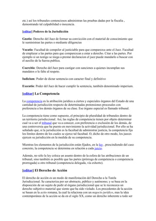 etc.) así los tribunales contenciosos administran las pruebas dadas por la fiscalia ,
demostrando tal culpabilidad o inocencia.

[editar] Poderes de la Jurisdicción

Gnotio: Derecho del Juez de formar su convicción con el material de conocimiento que
le suministran las partes o mediante diligencias

Vocatio: Facultad de compeler al justiciable para que comparezca ante el Juez. Facultad
de emplazar a las partes para que comparezcan a estar a derecho. Citar a las partes. Por
ejemplo si un testigo se niega a prestar declaracion el juez puede mandarlo a buscar con
el auxilio de la fuerza publica.

Coercitio: Derecho del Juez para castigar con sanciones a quienes incumplan sus
mandatos o le falte al respeto.

Iudicium: Poder de dictar sentencia con caracter final y definitivo

Executio: Poder del Juez de hacer cumplir la sentencia, también denominado imperium.

[editar] La Competencia

La competencia es la atribución jurídica a ciertos y especiales órganos del Estado de una
cantidad de jurisdicción respecto de determinadas pretensiones procesales con
preferencia a los demás órganos de su clase. Ese órgano especial es llamado tribunal.

La competencia tiene como supuesto, el principio de pluralidad de tribunales dentro de
un territorio jurisdiccional. Así, las reglas de competencia tienen por objeto determinar
cual va a ser el tribunal que va a conocer, con preferencia o exclusión de los demás, de
una controversia que ha puesto en movimiento la actividad jurisdiccional. Por ello se ha
señalado que, si la jurisdicción es la facultad de administrar justicia, la competencia fija
los límites dentro de los cuales se ejerce tal facultad. O, dicho de otro modo, los jueces
ejercen su jurisdicción en la medida de su competencia.

Mientras los elementos de la jurisdicción están fijados, en la ley , prescindiendo del caso
concreto, la competencia se determina en relación a cada juicio.

Además, no sólo la ley coloca un asunto dentro de la esfera de las atribuciones de un
tribunal, sino también es posible que las partes (prórroga de competencia o competencia
prorrogada) u otro tribunal (competencia delegada, vía exhorto).

[editar] El Derecho de Acción

El derecho de acción es un modo de manifestación del Derecho a la Tutela
Jurisdiccional. Se caracteriza por ser abstracto, público y autónomo; y se basa en la
disposición de un sujeto de pedir al órgano jurisdiccional que se le reconozca un
derecho subjetivo material que siente que ha sido violado. Los precedentes de la acción
se basan en la actio romana, la cual la relaciona con un negocio jurídico, mas la idea
contemporánea de la acción se da en el siglo XX, como un derecho inherente a todo ser
 