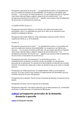 Presupuestos procesales de la acción. "…la capacidad de las partes y la investidura del
juez son condiciones mínimas de procedibilidad. Los incapaces no son hábiles para
accionar … Los no jueces no tienen jurisdicción ; los que acuden ante ellos no lograrán
nunca hacer nada que llegue a adquirir categoría de acto jurisdiccional.". Los
presupuestos procesales de la acción son "…aquellos cuya ausencia obsta al andamiento
de una acción y al nacimiento de un proceso.


CLASIFICACIÓN Vescovi, E. :

Presupuestos procesales Subjetivos. Se refieren a los sujetos procesales (actor,
demandado y juez) y su capacidad (ser mayor de 21 años, no ser interdicto) como
también la competencia del juez.

Presupuestos procesales Objetivos. Están relacionados al proceso mismo. Son los
requisitos de forma, p. ej., de la demanda.

Couture, E.

Presupuestos procesales de la acción. "…la capacidad de las partes y la investidura del
juez son condiciones mínimas de procedibilidad. Los incapaces no son hábiles para
accionar … Los no jueces no tienen jurisdicción ; los que acuden ante ellos no lograrán
nunca hacer nada que llegue a adquirir categoría de acto jurisdiccional.". Los
presupuestos procesales de la acción son "…aquellos cuya ausencia obsta al andamiento
de una acción y al nacimiento de un proceso"[1] .

Presupuestos procesales de la pretensión." La pretensión procesal es … la
autoatribución de un derecho y la petición de que sea tutelado. Los presupuestos
procesales de esa pretensión" no consiste en la efectividad de ese derecho sino en poder
ejercerlo. Si una derecho caduca aún se tiene ese derecho lo que ya no existe es el poder
ejercerlo.

Presupuestos de validez del proceso. Un emplazamiento válido es un presupuesto
procesal. Si se hace contra lo que establece el emplazamiento del demandado, provoca
invalidez formal de los actos subsiguientes.

Presupuestos de la sentencia. Son la correcta invocación del derecho y la presencia de la
prueba.

Presupuestos de forma. Son los requisitos de la demanda.

Presupuestos especiales. Son objetos materiales que se debe presentar p.ej., en demanda
de divorcio se debe presentar el Certificado de Matrimonio.

[editar] presupuestos procesales de la demanda,
    denuncia o querella
[editar] El Despacho Saneador
 