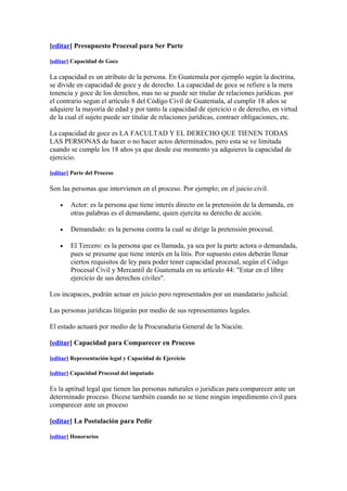 [editar] Presupuesto Procesal para Ser Parte

[editar] Capacidad de Goce

La capacidad es un atributo de la persona. En Guatemala por ejemplo según la doctrina,
se divide en capacidad de goce y de derecho. La capacidad de goce se refiere a la mera
tenencia y goce de los derechos, mas no se puede ser titular de relaciones jurídicas. por
el contrario segun el artículo 8 del Código Civil de Guatemala, al cumplir 18 años se
adquiere la mayoría de edad y por tanto la capacidad de ejercicio o de derecho, en virtud
de la cual el sujeto puede ser titular de relaciones jurídicas, contraer obligaciones, etc.

La capacidad de goce es LA FACULTAD Y EL DERECHO QUE TIENEN TODAS
LAS PERSONAS de hacer o no hacer actos determinados, pero esta se ve limitada
cuando se cumple los 18 años ya que desde ese momento ya adquieres la capacidad de
ejercicio.

[editar] Parte del Proceso

Son las personas que intervienen en el proceso. Por ejemplo; en el juicio civil.

    •   Actor: es la persona que tiene interés directo en la pretensión de la demanda, en
        otras palabras es el demandante, quien ejercita su derecho de acción.

    •   Demandado: es la persona contra la cual se dirige la pretensión procesal.

    •   El Tercero: es la persona que es llamada, ya sea por la parte actora o demandada,
        pues se presume que tiene interés en la litis. Por supuesto estos deberán llenar
        ciertos requisitos de ley para poder tener capacidad procesal, según el Código
        Procesal Civil y Mercantil de Guatemala en su artículo 44: "Estar en el libre
        ejercicio de sus derechos civiles".

Los incapaces, podrán actuar en juicio pero representados por un mandatario judicial.

Las personas jurídicas litigarán por medio de sus representantes legales.

El estado actuará por medio de la Procuraduria General de la Nación.

[editar] Capacidad para Comparecer en Proceso

[editar] Representación legal y Capacidad de Ejercicio

[editar] Capacidad Procesal del imputado

Es la aptitud legal que tienen las personas naturales o juridicas para comparecer ante un
determinado proceso. Dicese también cuando no se tiene ningún impedimento civil para
comparecer ante un proceso

[editar] La Postulación para Pedir

[editar] Honorarios
 