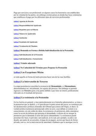 Pago por servicios a un profesional; en algunos casos los honorarios son establecidos
por la voluntad de las partes, sin embargo existen países en donde hay leyes estatutarias
que establecen el pago por los diferentes tipos de servicios profesionales

[editar] Agencias de Derecho

[editar] Responsabilidad del Apoderado

[editar] Requisitos para su Eficacia

[editar] Número de Apoderados

[editar] Sustitución

[editar] Facultades del Apoderado

[editar] Terminación del Mandato

[editar] Demanda en Forma o Debida Individualización de la Pretensión

[editar] Individualización de la Pretensión

[editar] Individualización y Sustanciación

[editar] Trámite adecuado

[editar] No Caducidad del Término para Proponer la Pretención

[editar] Las Excepciones Mixtas

es toda aquella en forma de tutela proxima hacer una de las mas factibles

[editar] La Intervención de Terceros

La etapa postulatoria consolida la existencia del Demandado y el Demandante,
determinándose así, inicialmente, los sujetos del proceso. Sin embargo se permite
ingresar a un Tercero ajeno a las partes debido a que tiene un interés jurídicamente
relevante en el resultado del proceso.

[editar] La resistencia a la Pretensión

En los Juicios en general, y muy particularmente en el derecho administrativo, se tiene a
la pretencion que se deduce, y es ejercida por la parte actora del juicio; se constituye por
las declaraciones juridicas emanadas del tribunal que conoce del litigio, es decir, la
verdad juridica (sentencia) pronunciada sobre un acto, cuyo debate se somete a su
conocimiento, en este orden de ideas, la resistencia a la pretencion, debe entenderse
como la accion de defensa que presenta el demandado, a efectos de no otorgar la
prestacion que le demanda el actor del juicio (demandante). La resistencia puede
presentar dos fases, la privada o pre-judicial, en la cual, por ejemplo, se pide a un
deudor, por parte de un acreedor, el pago de un pagare, accion que hacen de forma
privada, esto es, sin la intervencion de autoridad o fedatario que lo atestigue con fe
 
