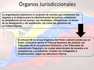 Órganos Jurisdiccionales
La organización judicial es el conjunto de normas que establecen los
órganos y el sistema para la administración de justicia, señalando
la competencia de los jueces, sus facultades, obligaciones, la forma
de su designación y de sustitución, así como las garantías de
su independencia.
El artículo 60 de la Ley Orgánica del Poder Judicial señala que el
Poder Judicial lo ejerce el Tribunal Supremo de Justicia, los
Tribunales de la Jurisdicción Ordinaria; y los Tribunales de
Jurisdicción Especial y va a estar determinado de acuerdo a la
competencia y jurisdicción. Pueden ser Colegiados o
Unipersonales, según su estructura interna.
 