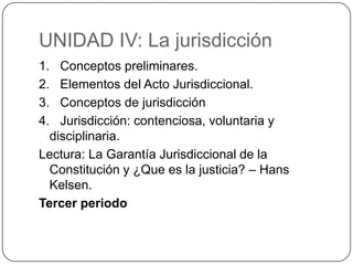 UNIDAD IV: La jurisdicción
1. Conceptos preliminares.
2. Elementos del Acto Jurisdiccional.
3. Conceptos de jurisdicción
4. Jurisdicción: contenciosa, voluntaria y
disciplinaria.
Lectura: La Garantía Jurisdiccional de la
Constitución y ¿Que es la justicia? – Hans
Kelsen.
Tercer periodo

 