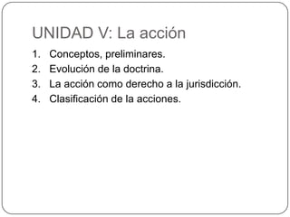 UNIDAD V: La acción
1.
2.
3.
4.

Conceptos, preliminares.
Evolución de la doctrina.
La acción como derecho a la jurisdicción.
Clasificación de la acciones.

 
