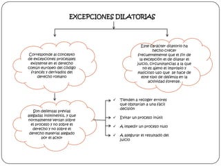 EXCEPCIONES DILATORIAS

Este carácter dilatorio ha
hecho crecer
frecuentemente que el fin de
la excepción el de dilatar el
juicio, circunstancias a la que
no es ajeno el impropio y
malicioso uso que se hace de
este tipo de defensa en la
actividad forense.

Corresponde al concepto
de excepciones procesales
existente en el derecho
común europeo del código
francés y derivados del
derecho romano


Son defensas previas
alegadas inliminelitis, y que
normalmente versan sobre
el proceso y no sobre el
derecho y no sobre el
derecho material alegado
por el actor

Tienden a recoger errores
que obstarían a una fácil
decisión



Evitar un proceso inútil



A impedir un proceso nulo



A asegurar el resultado del
juicio

 