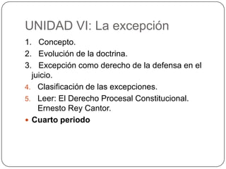 UNIDAD VI: La excepción
1. Concepto.
2. Evolución de la doctrina.
3. Excepción como derecho de la defensa en el
juicio.
4. Clasificación de las excepciones.
5. Leer: El Derecho Procesal Constitucional.
Ernesto Rey Cantor.
 Cuarto periodo

 