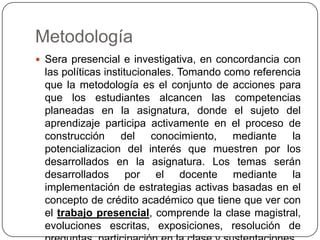 Metodología
 Sera presencial e investigativa, en concordancia con

las políticas institucionales. Tomando como referencia
que la metodología es el conjunto de acciones para
que los estudiantes alcancen las competencias
planeadas en la asignatura, donde el sujeto del
aprendizaje participa activamente en el proceso de
construcción del conocimiento, mediante la
potencializacion del interés que muestren por los
desarrollados en la asignatura. Los temas serán
desarrollados por el docente mediante la
implementación de estrategias activas basadas en el
concepto de crédito académico que tiene que ver con
el trabajo presencial, comprende la clase magistral,
evoluciones escritas, exposiciones, resolución de

 