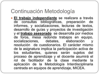 Continuación Metodología
 El trabajo independiente se realizara a través

de consultas bibliográficas, preparación de
informes, y socializaciones, lecturas de textos,
desarrollo de guías y proyectos de investigación
y el trabajo asesorado se desarrolla por medios
de foros, mesa redonda trabajos en equipo,
socializaciones,
debates,
elaboración
y
resolución de cuestionarios. El carácter mismo
de la asignatura implica la participación activa de
los estudiantes, quienes serán sujetos del
proceso de aprendizaje y el docente asumirá el
rol de facilitador de la clase mediante la
aplicación de la Metodología Interdisciplinaria
centrada en equipos de aprendizaje, MICEA.

 