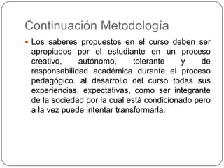 Continuación Metodología
 Los saberes propuestos en el curso deben ser

apropiados por el estudiante en un proceso
creativo,
autónomo,
tolerante
y
de
responsabilidad académica durante el proceso
pedagógico. al desarrollo del curso todas sus
experiencias, expectativas, como ser integrante
de la sociedad por la cual está condicionado pero
a la vez puede intentar transformarla.

 