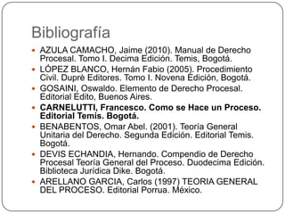 Bibliografía
 AZULA CAMACHO, Jaime (2010). Manual de Derecho









Procesal. Tomo I. Decima Edición. Temis, Bogotá.
LÓPEZ BLANCO, Hernán Fabio (2005). Procedimiento
Civil. Duprè Editores. Tomo I. Novena Edición, Bogotá.
GOSAINI, Oswaldo. Elemento de Derecho Procesal.
Editorial Edito, Buenos Aires.
CARNELUTTI, Francesco. Como se Hace un Proceso.
Editorial Temis. Bogotá.
BENABENTOS, Omar Abel. (2001). Teoría General
Unitaria del Derecho. Segunda Edición. Editorial Temis.
Bogotá.
DEVIS ECHANDIA, Hernando. Compendio de Derecho
Procesal Teoría General del Proceso. Duodecima Edición.
Biblioteca Jurídica Dike. Bogotá.
ARELLANO GARCIA, Carlos (1997) TEORIA GENERAL
DEL PROCESO. Editorial Porrua. México.

 