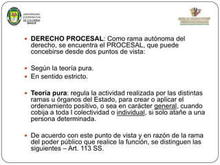 UNIVERSIDAD
COOPERATIVA
DE COLOMBIA
IBAGUE

 DERECHO PROCESAL: Como rama autónoma del

derecho, se encuentra el PROCESAL, que puede
concebirse desde dos puntos de vista:
 Según la teoría pura.
 En sentido estricto.

 Teoría pura: regula la actividad realizada por las distintas

ramas u órganos del Estado, para crear o aplicar el
ordenamiento positivo, o sea en carácter general, cuando
cobija a toda l colectividad o individual, si solo atañe a una
persona determinada.
 De acuerdo con este punto de vista y en razón de la rama

del poder público que realice la función, se distinguen las
siguientes – Art. 113 SS.

 