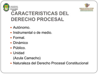 UNIVERSIDAD
COOPERATIVA
DE COLOMBIA
IBAGUE

CARACTERISTICAS DEL
DERECHO PROCESAL
 Autónomo.
 Instrumental o de medio.
 Formal.

 Dinámico
 Público.
 Unidad

(Azula Camacho)
 Naturaleza del Derecho Procesal Constitucional

 