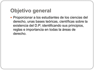 Objetivo general
 Proporcionar a los estudiantes de los ciencias del

derecho, unas bases teóricas, científicas sobre la
existencia del D.P; identificando sus principios,
reglas e importancia en todas la áreas de
derecho.

 
