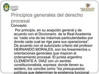 UNIVERSIDAD
COOPERATIVA
DE COLOMBIA
IBAGUE

Principios generales del derecho
procesal
Concepto:
Por principio, en su acepción general y de
acuerdo con el Diccionario de la Real Academia
es “cada una de las máximas particularidades por
donde cada cual se rige para sus operaciones”.
De acuerdo con el autorizado criterio del profesor
HERNANDO MORALES, son los lineamientos u
orientaciones generales que inspiran el
ordenamiento procesal. El jurista argentino
CLEMENTE A. DIAZ con un sentido
constitucionalista, expresa: donde tienen su
asidero, los concibe como “los presupuestos
políticos que determinan la existencia funcional

 