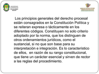 UNIVERSIDAD
COOPERATIVA
DE COLOMBIA
IBAGUE

Los principios generales del derecho procesal
están consagrados en la Constitución Política y
se reiteran expresa o tácticamente en los
diferentes códigos. Constituyen no solo criterio
adoptado por la norma, que los distinguen de
otros ordenamientos jurídicos, como el
sustancial, si no que son base para su
interpretación e integración. Es lo característico
de ellos, en razón de su rango constitucional,
que tiene un carácter esencial y sirven de rector
a las reglas del procedimiento.

 