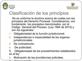 UNIVERSIDAD
COOPERATIVA
DE COLOMBIA
IBAGUE

Clasificación de los principios
No es uniforme la doctrina acerca de cuales son los
principios del Derecho Procesal. Consideramos, con
fundamento los preceptos mencionados por el
Código General del Proceso (Ley 1564 de 2012) y
son los siguientes:
1. Obligatoriedad de la función jurisdiccional.
2. Independencia e imparcialidad de los órganos
jurisdiccionales
3. De contradicción.
4. De publicidad.
5. Obligatoriedad de los procedimientos establecidos
en al ley
6. Motivación de las providencias judiciales.

 