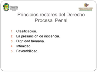 UNIVERSIDAD
COOPERATIVA
DE COLOMBIA
IBAGUE

Principios rectores del Derecho
Procesal Penal
1.
2.
3.
4.
5.

Clasificación.
La presunción de inocencia.
Dignidad humana.
Intimidad.
Favorabilidad.

 