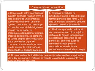 Características del sentido
estricto
a. Conjunto de actos coordinados:
b. Órganos investidos de
guardan estrecha relación entre si
jurisdicción: cobija a todos los que
para el logro de una sentencia;
forman parte de esta rama y los
sucesivos: envuelven un orden
que de manera transitoria pueden
riguroso donde uno se constituye
ejercerla como los jurados de
en premisa esencial del siguiente,
conciencia o los árbitros
c. Al afirmar que en la realización
el cual, por su parte, es
del proceso actúan otros sujetos
presupuesto del posterior ejemplo,
distintos de órgano jurisdiccional
proceso declarativo, se compone
se destaca la presencia de las
de varias etapas demarcadas por
partes, así como de quienes
actos procesales , que se
también iniciados pueden
concretan a la demanda, el auto
compadecer sea de forma
que la admite, la notificación al
permanente o transitoria en lo que
demandado, el traslado para que
se domina intervención de
la conteste, el periodo probatorio,
terceros
d. alegatos y el objetivo final del
los Al hacer radicar la finalidadque proceso jurisdiccional en la aplicación
de la ley sustancial o material, se resalta la calidad de instrumento que
es la sentencia
tiene el derecho procesal

 