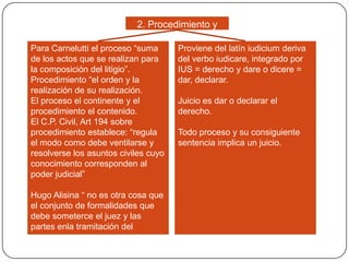 2. Procedimiento y
juicio
Para Carnelutti el proceso “suma
de los actos que se realizan para
la composición del litigio”.
Procedimiento “el orden y la
realización de su realización.
El proceso el continente y el
procedimiento el contenido.
El C.P. Civil, Art 194 sobre
procedimiento establece: “regula
el modo como debe ventilarse y
resolverse los asuntos civiles cuyo
conocimiento corresponden al
poder judicial”
Hugo Alisina “ no es otra cosa que
el conjunto de formalidades que
debe someterce el juez y las
partes enla tramitación del
proceso.

Proviene del latín iudicium deriva
del verbo iudicare, integrado por
IUS = derecho y dare o dicere =
dar, declarar.
Juicio es dar o declarar el
derecho.
Todo proceso y su consiguiente
sentencia implica un juicio.

 