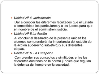  Unidad Nº 4. Jurisdicción

Dar a conocer las diferentes facultades que el Estado
a concedido a los particulares y a los jueces para que
en nombre de el administren justicia.
 Unidad Nº 5 La Acción
Al concluir el desarrollo de la presente unidad los
alumnos comprenderán la importancia del estudio de
la acción a8derecho subjetivo) y sus diferentes
etapas.
 Unidad Nº 6. La Excepción
Comprender sus conceptos y similitudes entre las
diferentes doctrinas de la norma jurídica que regulan
la defensa del hombre en la sociedad.

 