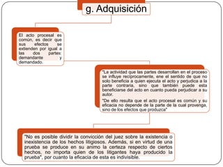 g. Adquisición
El acto procesal es
común, es decir que
sus
efectos
se
extienden por igual a
las
dos
partes:
demandante
y
demandado.
"La actividad que las partes desarrollan en el proceso
se influye recíprocamente, ene el sentido de que no
solo beneficia a quien ejecuta el acto y perjudica a la
parte contraria, sino que también puede esta
beneficiarse del acto en cuanto pueda perjudicar a su
autor.
"De ello resulta que el acto procesal es común y su
eficacia no depende de la parte de la cual provenga,
sino de los efectos que produzca"

"No es posible dividir la convicción del juez sobre la existencia o
inexistencia de los hechos litigiosos. Además, si en virtud de una
prueba se produce en su animo la certeza respecto de ciertos
hechos, no importa quien de los litigantes haya producido la
prueba", por cuanto la eficacia de esta es indivisible.

 
