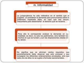 m. Informalidad

La jurisprudencia ha sido reiterativa en el sentido que el
juzgador al considerar la demanda para pronunciarse sobre la
pretensión impetrada debe, en caso que sea oscura,
interpretarla para desentrañar el derecho que se reclama.

Para ello le corresponde analizar la demanda en su
totalidad, es decir, no solo los pedimentos, sino también los
hechos en que se fundan y aun las disposiciones citadas en
su apoyo.

No significa que se eliminen ciertos requisitos, que
perentoriamente debe observar ese acto procesal y que
consagran los diferentes ordenamientos procesales, sino que
cada uno de ellos no se sujeta a formulas sacramentales.

 