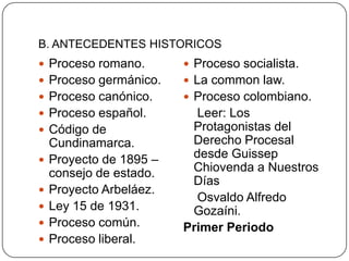 B. ANTECEDENTES HISTORICOS
 Proceso romano.

 Proceso socialista.

 Proceso germánico.

 La common law.

 Proceso canónico.

 Proceso colombiano.

 Proceso español.

Leer: Los
Protagonistas del
Derecho Procesal
desde Guissep
Chiovenda a Nuestros
Días
Osvaldo Alfredo
Gozaíni.
Primer Periodo

 Código de






Cundinamarca.
Proyecto de 1895 –
consejo de estado.
Proyecto Arbeláez.
Ley 15 de 1931.
Proceso común.
Proceso liberal.

 